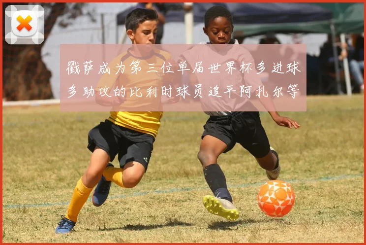 戳萨成为第三位单届世界杯多进球多助攻的比利时球员追平阿扎尔等传奇