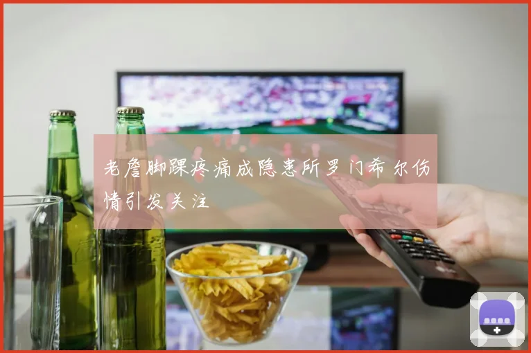 老詹脚踝疼痛成隐患所罗门希尔伤情引发关注