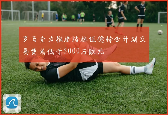 罗马全力推进格林伍德转会计划交易费或低于5000万欧元