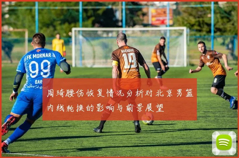 周琦腰伤恢复情况分析对北京男篮内线轮换的影响与前景展望