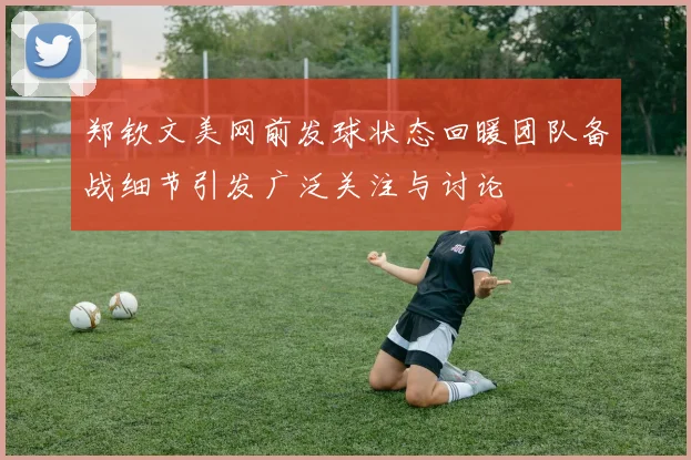 郑钦文美网前发球状态回暖团队备战细节引发广泛关注与讨论