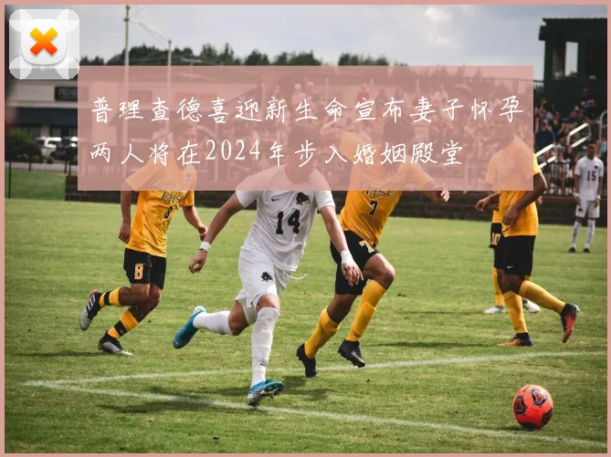 普理查德喜迎新生命宣布妻子怀孕两人将在2024年步入婚姻殿堂