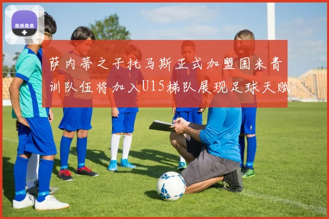萨内蒂之子托马斯正式加盟国米青训队伍将加入U15梯队展现足球天赋