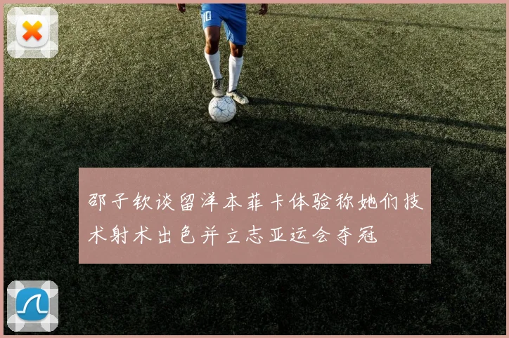 邵子钦谈留洋本菲卡体验称她们技术射术出色并立志亚运会夺冠