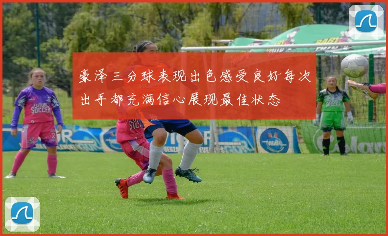 豪泽三分球表现出色感受良好每次出手都充满信心展现最佳状态
