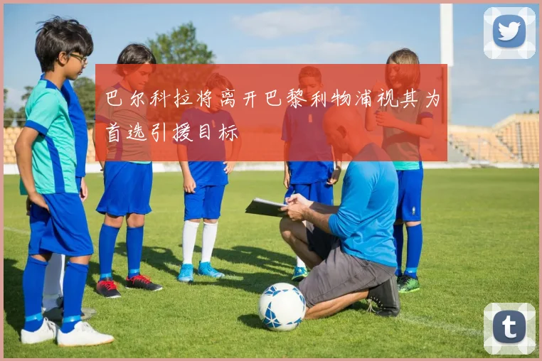 巴尔科拉将离开巴黎利物浦视其为首选引援目标