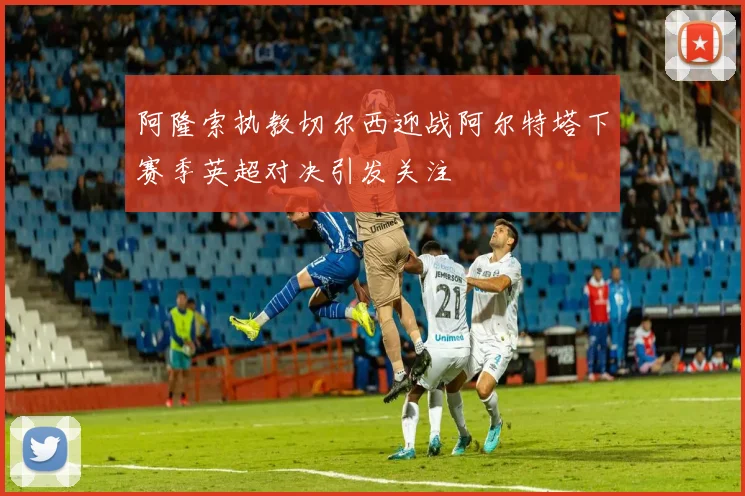 阿隆索执教切尔西迎战阿尔特塔下赛季英超对决引发关注
