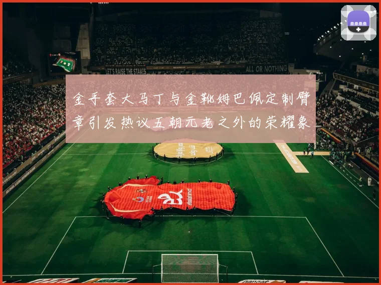 金手套大马丁与金靴姆巴佩定制臂章引发热议五朝元老之外的荣耀象征