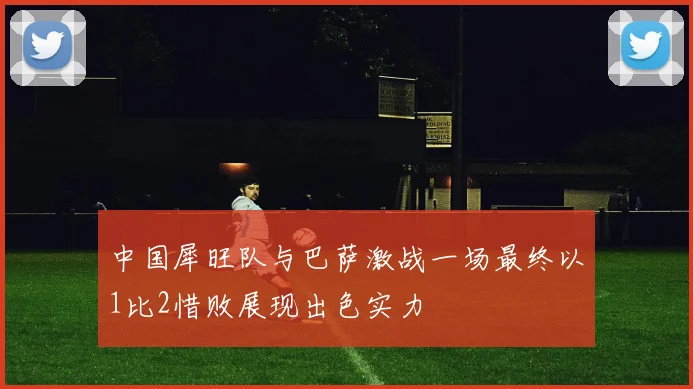 中国犀旺队与巴萨激战一场最终以1比2惜败展现出色实力