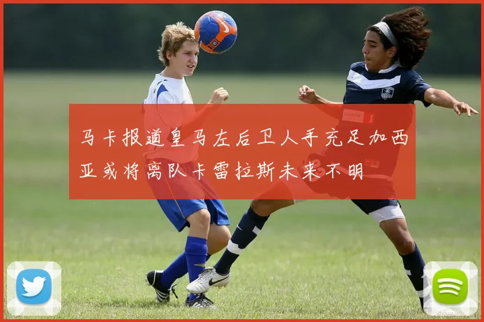 马卡报道皇马左后卫人手充足加西亚或将离队卡雷拉斯未来不明
