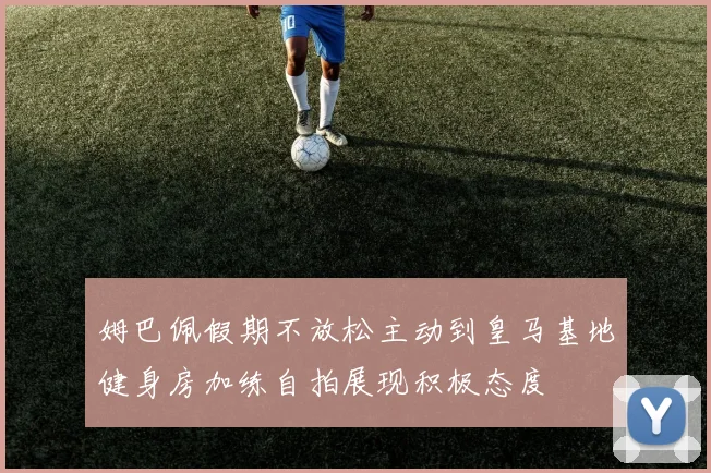 姆巴佩假期不放松主动到皇马基地健身房加练自拍展现积极态度
