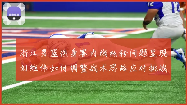 浙江男篮热身赛内线轮转问题显现刘维伟如何调整战术思路应对挑战