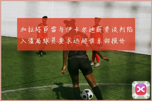 加拉塔萨雷与伊卡尔迪薪资谈判陷入僵局球员要求远超俱乐部报价
