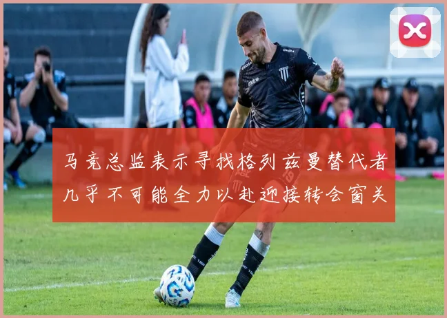 马竞总监表示寻找格列兹曼替代者几乎不可能全力以赴迎接转会窗关闭